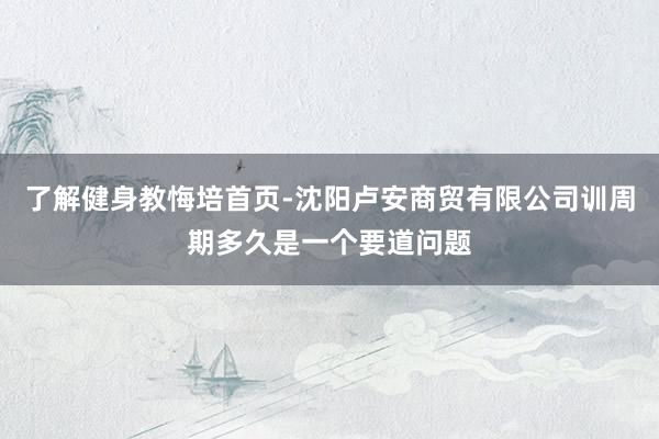 了解健身教悔培首页-沈阳卢安商贸有限公司训周期多久是一个要道问题