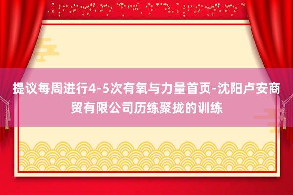 提议每周进行4-5次有氧与力量首页-沈阳卢安商贸有限公司历练聚拢的训练
